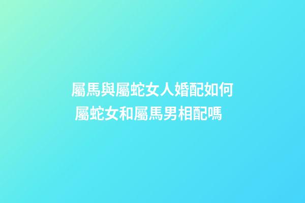 屬馬與屬蛇女人婚配如何 屬蛇女和屬馬男相配嗎-第1張-觀點-玄機派